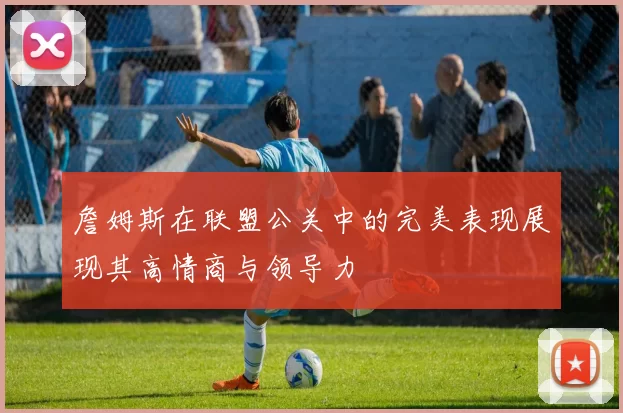 詹姆斯在联盟公关中的完美表现展现其高情商与领导力