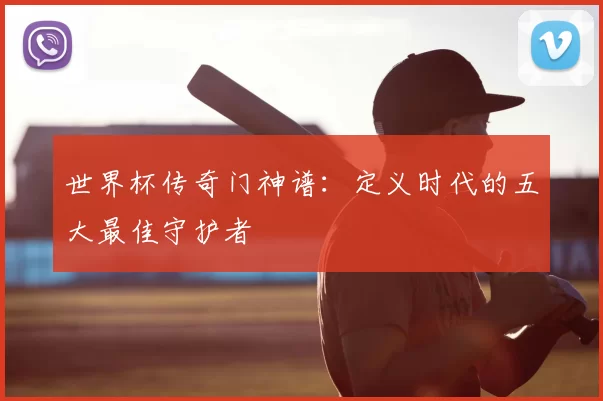 世界杯传奇门神谱：定义时代的五大最佳守护者
