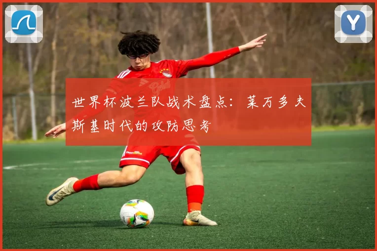 世界杯波兰队战术盘点:莱万多夫斯基时代的攻防思考
