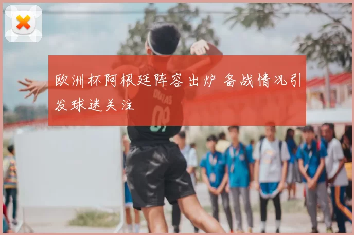 欧洲杯阿根廷阵容出炉 备战情况引发球迷关注