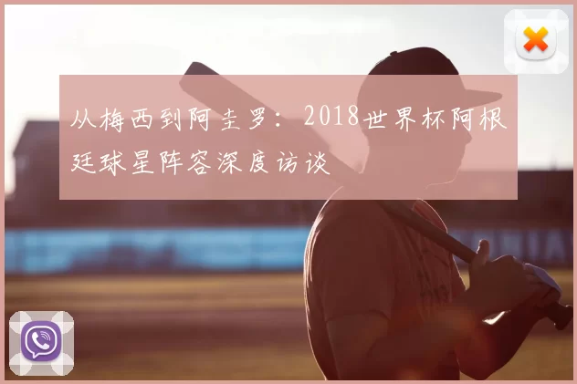 从梅西到阿圭罗:2018世界杯阿根廷球星阵容深度访谈