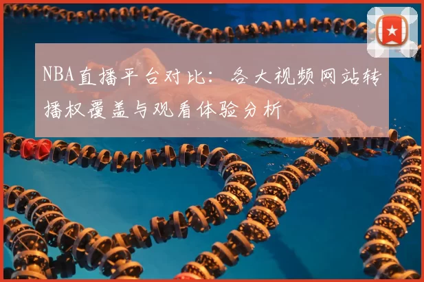 NBA直播平台对比：各大视频网站转播权覆盖与观看体验分析