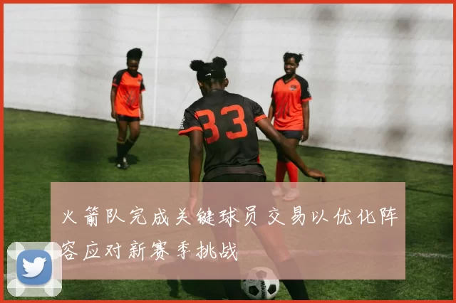 火箭队完成关键球员交易以优化阵容应对新赛季挑战
