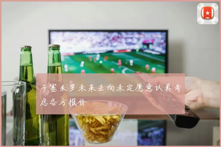 卡塞米罗未来去向未定愿意认真考虑各方报价