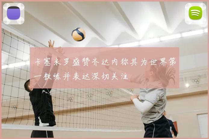 卡塞米罗盛赞齐达内称其为世界第一教练并表达深切关注