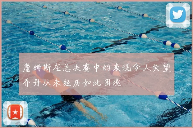 詹姆斯在总决赛中的表现令人失望乔丹从未经历如此困境