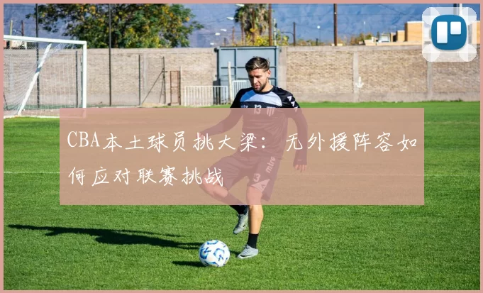 CBA本土球员挑大梁：无外援阵容如何应对联赛挑战