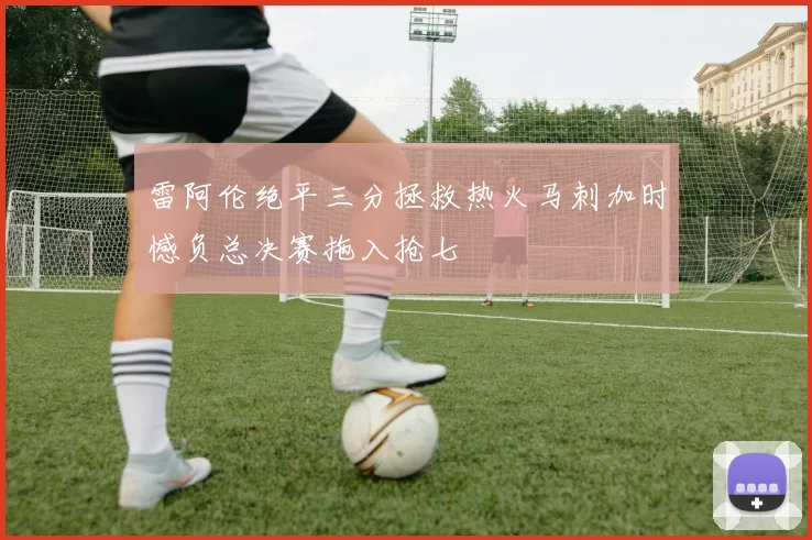 雷阿伦绝平三分拯救热火马刺加时憾负总决赛拖入抢七
