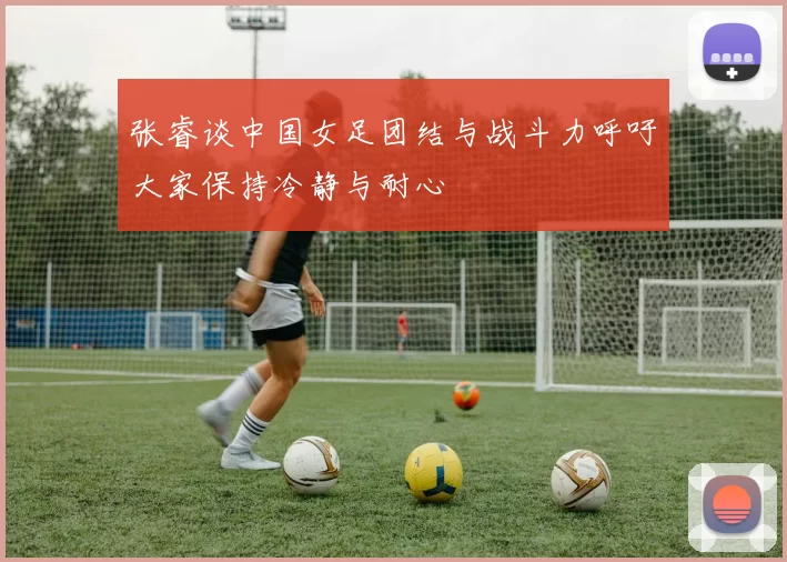 张睿谈中国女足团结与战斗力呼吁大家保持冷静与耐心