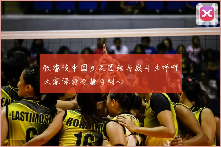 张睿谈中国女足团结与战斗力呼吁大家保持冷静与耐心