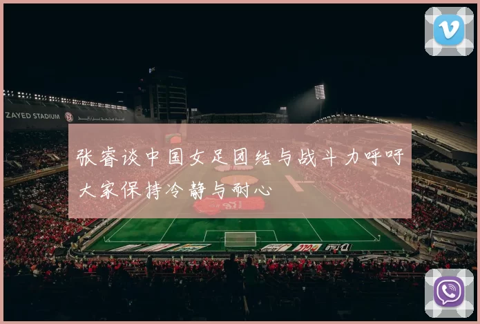 张睿谈中国女足团结与战斗力呼吁大家保持冷静与耐心