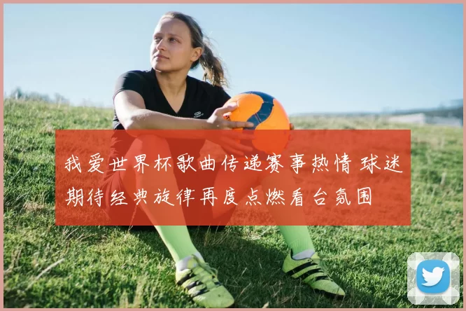 我爱世界杯歌曲传递赛事热情 球迷期待经典旋律再度点燃看台氛围