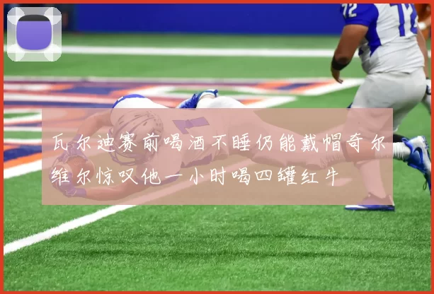 瓦尔迪赛前喝酒不睡仍能戴帽奇尔维尔惊叹他一小时喝四罐红牛