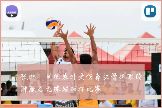 张琳芃训练意外受伤鼻梁骨折眼睛肿胀恐无缘超级杯比赛