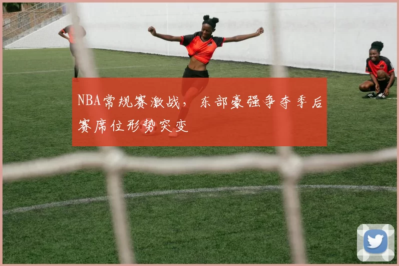 NBA常规赛激战,东部豪强争夺季后赛席位形势突变