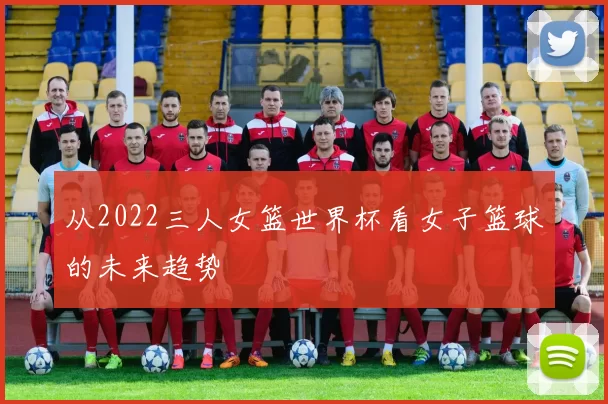从2022三人女篮世界杯看女子篮球的未来趋势