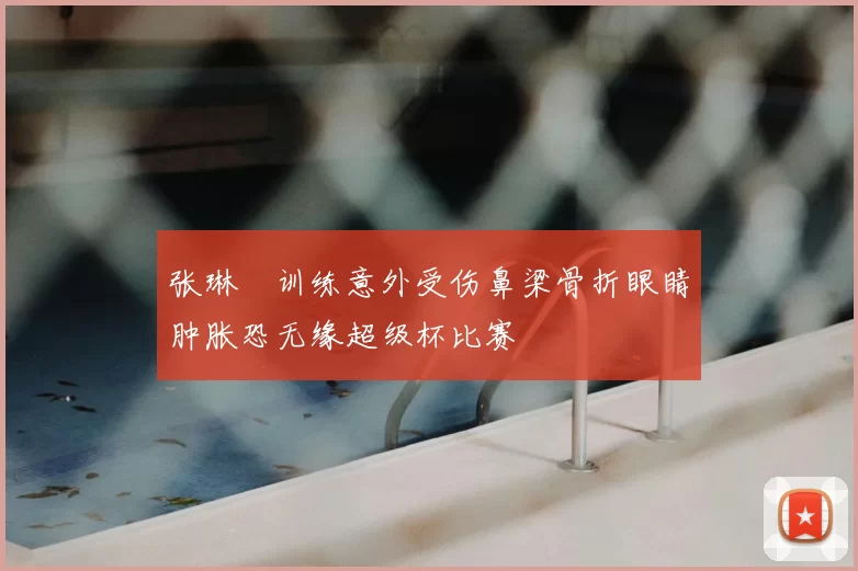 张琳芃训练意外受伤鼻梁骨折眼睛肿胀恐无缘超级杯比赛