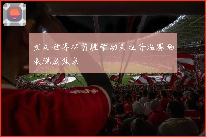 女足世界杯首胜带动关注升温赛场表现成焦点