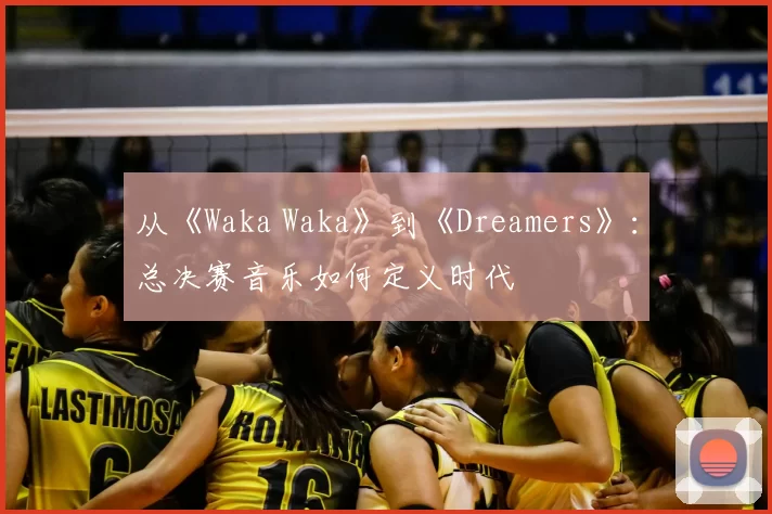 从《Waka Waka》到《Dreamers》:总决赛音乐如何定义时代