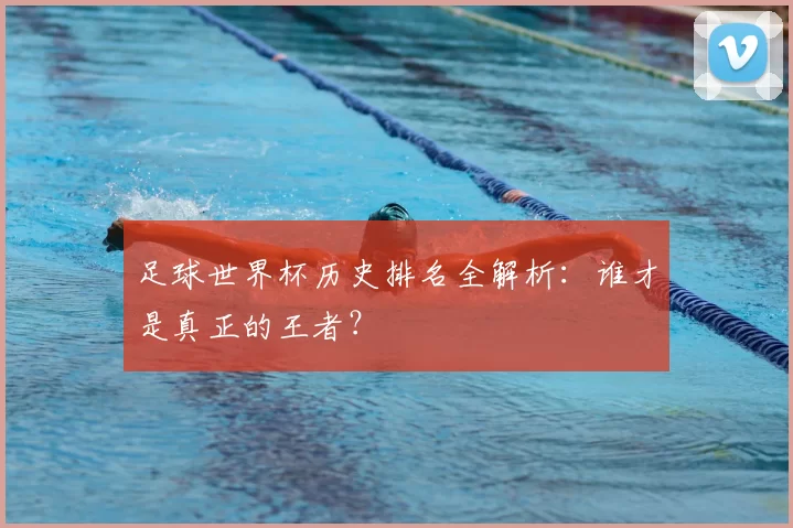 足球世界杯历史排名全解析：谁才是真正的王者？