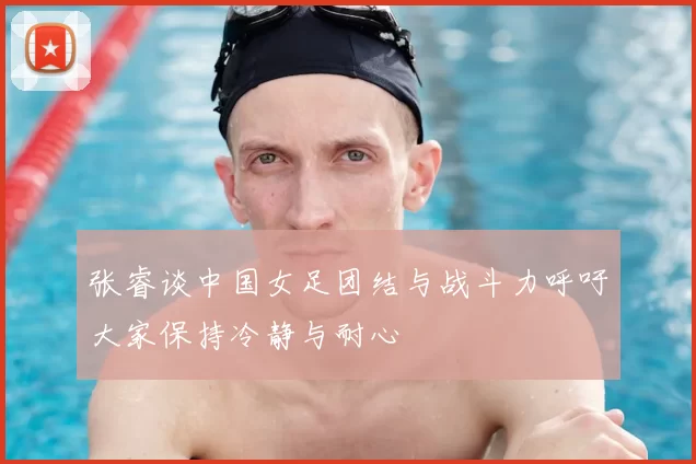张睿谈中国女足团结与战斗力呼吁大家保持冷静与耐心