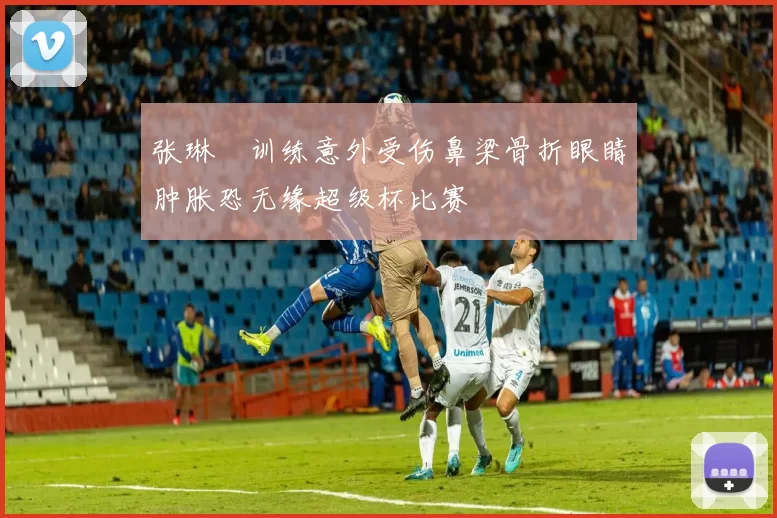张琳芃训练意外受伤鼻梁骨折眼睛肿胀恐无缘超级杯比赛