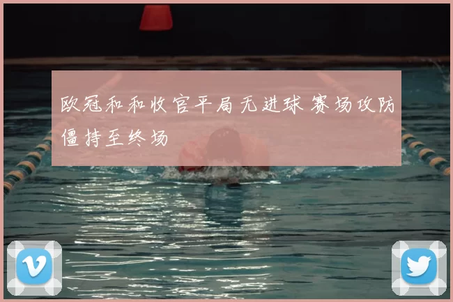 欧冠和和收官平局无进球 赛场攻防僵持至终场