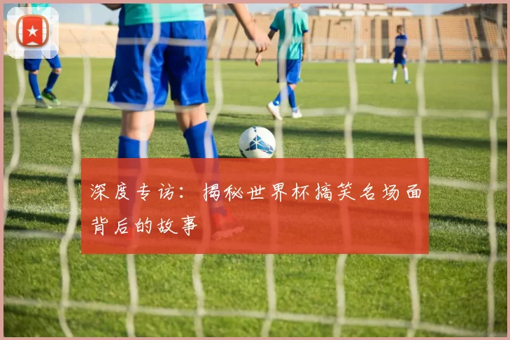 深度专访:揭秘世界杯搞笑名场面背后的故事