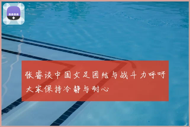 张睿谈中国女足团结与战斗力呼吁大家保持冷静与耐心