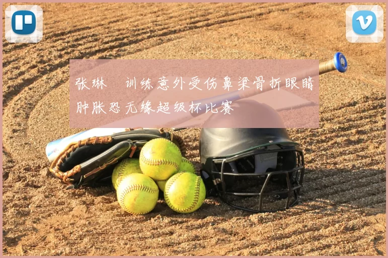 张琳芃训练意外受伤鼻梁骨折眼睛肿胀恐无缘超级杯比赛