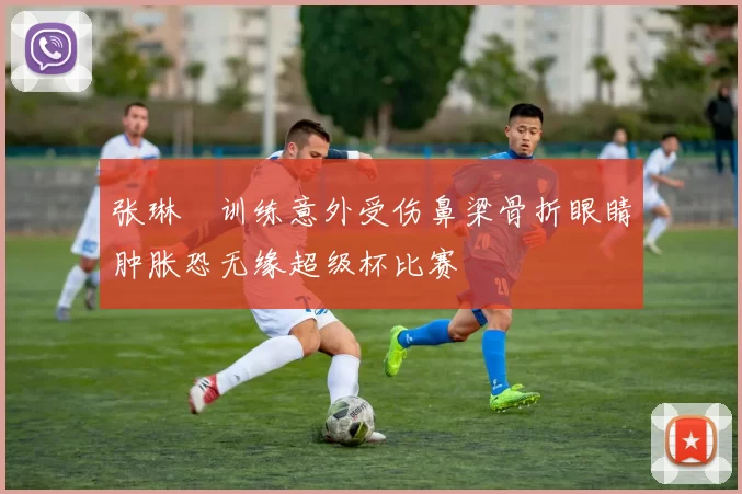 张琳芃训练意外受伤鼻梁骨折眼睛肿胀恐无缘超级杯比赛